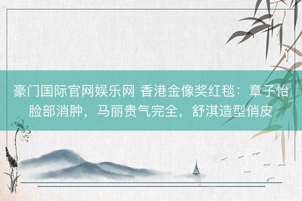 豪门国际官网娱乐网 香港金像奖红毯：章子怡脸部消肿，马丽贵气完全，舒淇造型俏皮